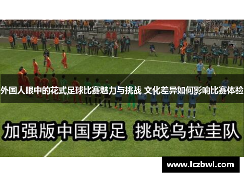 外国人眼中的花式足球比赛魅力与挑战 文化差异如何影响比赛体验